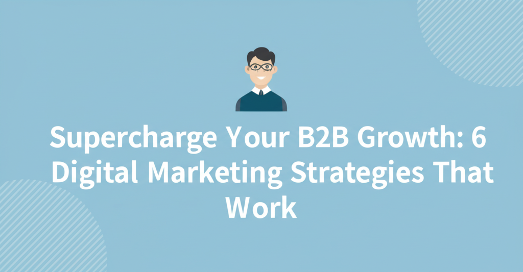 Supercharge Your B2B Growth: 6 Digital Marketing Strategies That Work